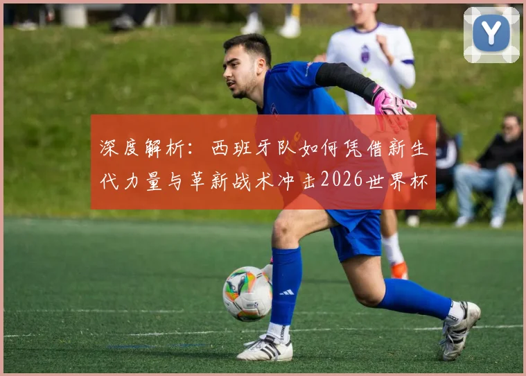 深度解析:西班牙队如何凭借新生代力量与革新战术冲击2026世界杯八强