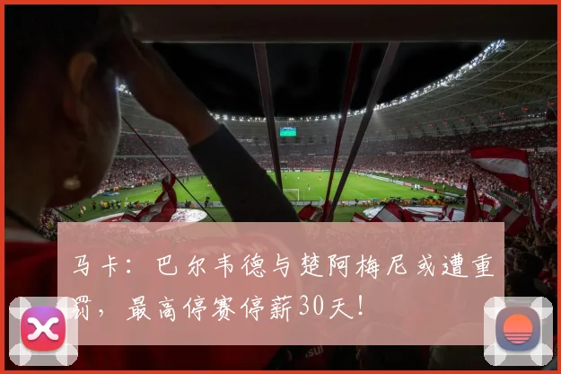 马卡：巴尔韦德与楚阿梅尼或遭重罚，最高停赛停薪30天！