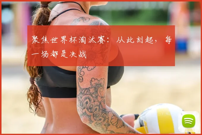 聚焦世界杯淘汰赛:从此刻起,每一场都是决战
